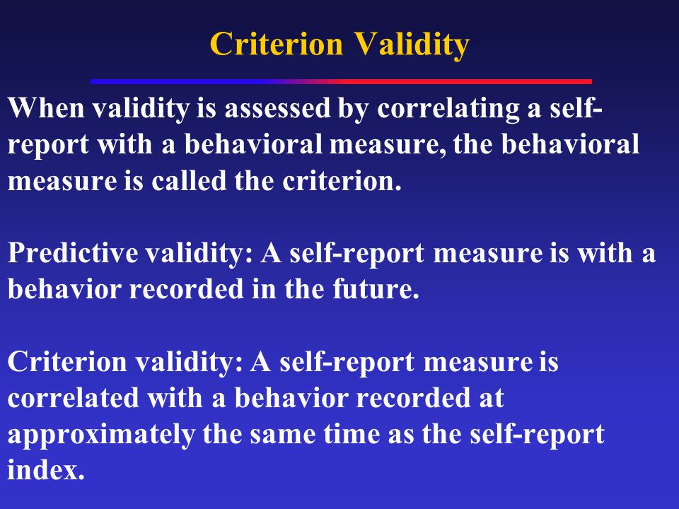 Criterion Validity When validity is assessed by correlating a self- report with a behavioral measure, the behavioral measure is called the criterion.