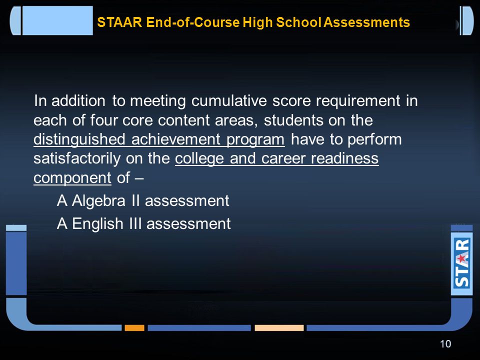 STAAR End-of-Course High School Assessments In addition to meeting cumulative score requirement in each of four core content areas, students on the recommended high school program have to perform satisfactorily on –  Algebra II assessment  English III assessment 9
