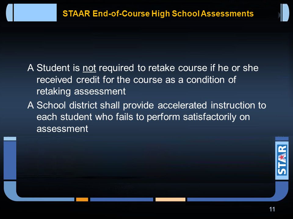 STAAR End-of-Course High School Assessments In addition to meeting cumulative score requirement in each of four core content areas, students on the distinguished achievement program have to perform satisfactorily on the college and career readiness component of –  Algebra II assessment  English III assessment 10
