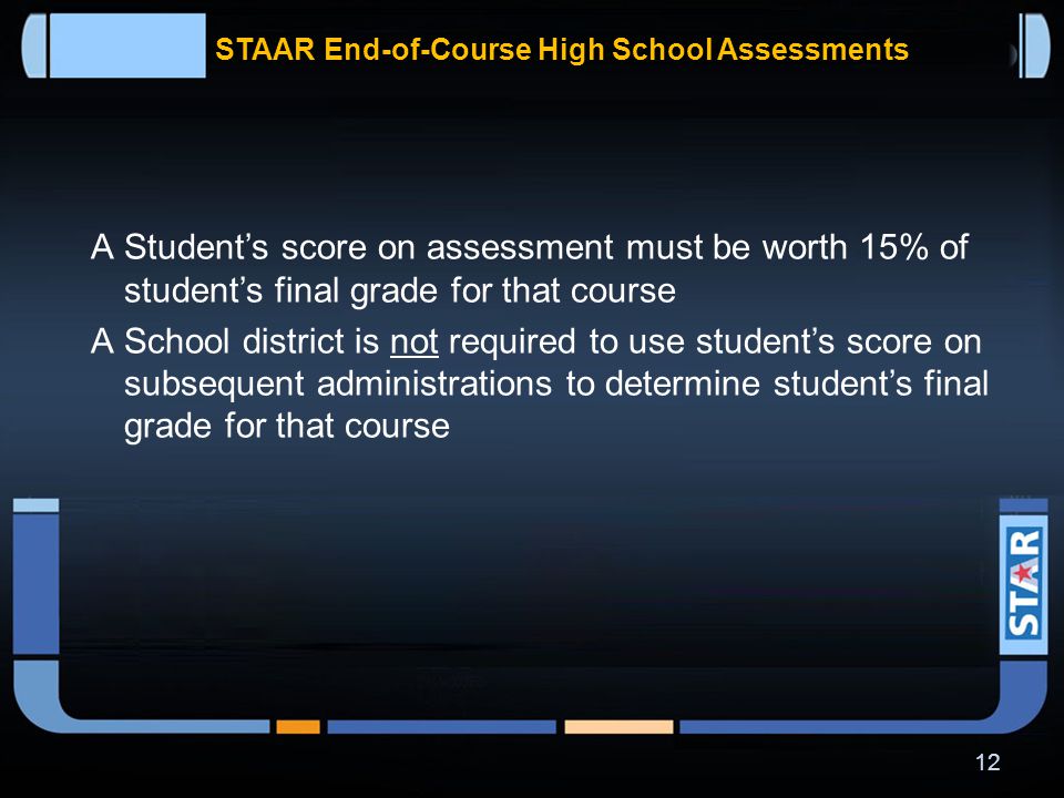 STAAR End-of-Course High School Assessments  Student is not required to retake course if he or she received credit for the course as a condition of retaking assessment  School district shall provide accelerated instruction to each student who fails to perform satisfactorily on assessment 11