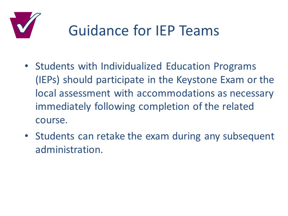 Guidance for IEP Teams Students with Individualized Education Programs (IEPs) should participate in the Keystone Exam or the local assessment with accommodations as necessary immediately following completion of the related course.