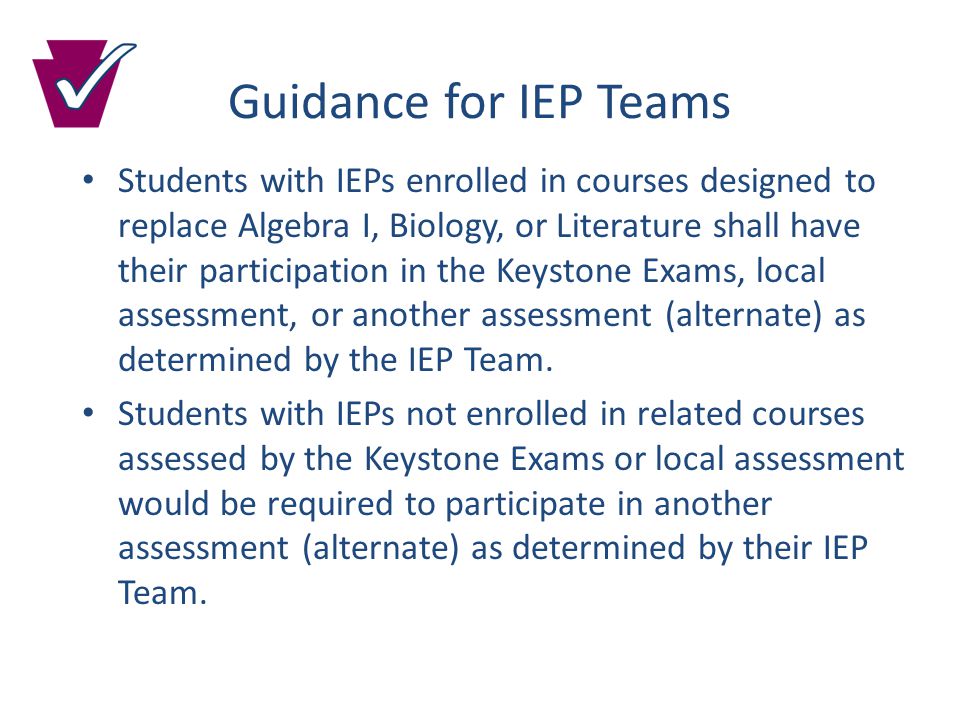 Guidance for IEP Teams Students with IEPs enrolled in courses designed to replace Algebra I, Biology, or Literature shall have their participation in the Keystone Exams, local assessment, or another assessment (alternate) as determined by the IEP Team.