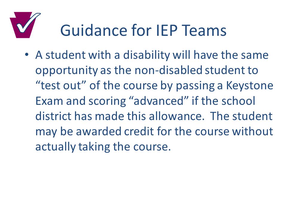 Guidance for IEP Teams A student with a disability will have the same opportunity as the non-disabled student to test out of the course by passing a Keystone Exam and scoring advanced if the school district has made this allowance.