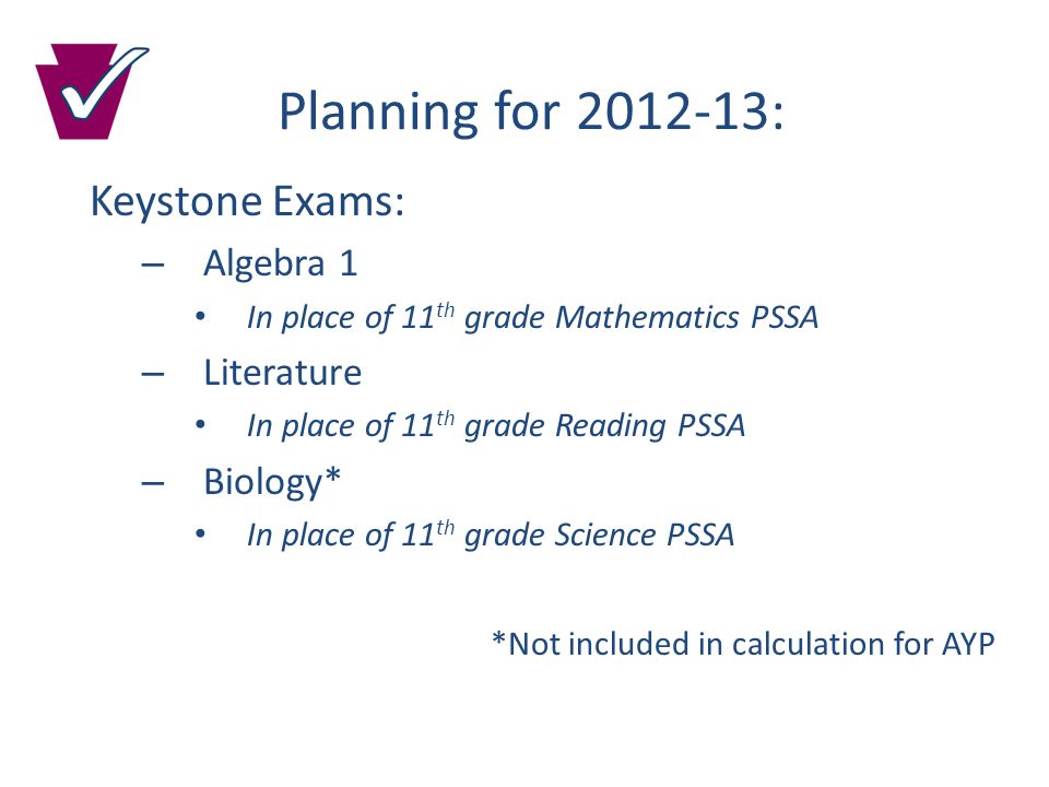 Planning for : Keystone Exams: – Algebra 1 In place of 11 th grade Mathematics PSSA – Literature In place of 11 th grade Reading PSSA – Biology* In place of 11 th grade Science PSSA *Not included in calculation for AYP