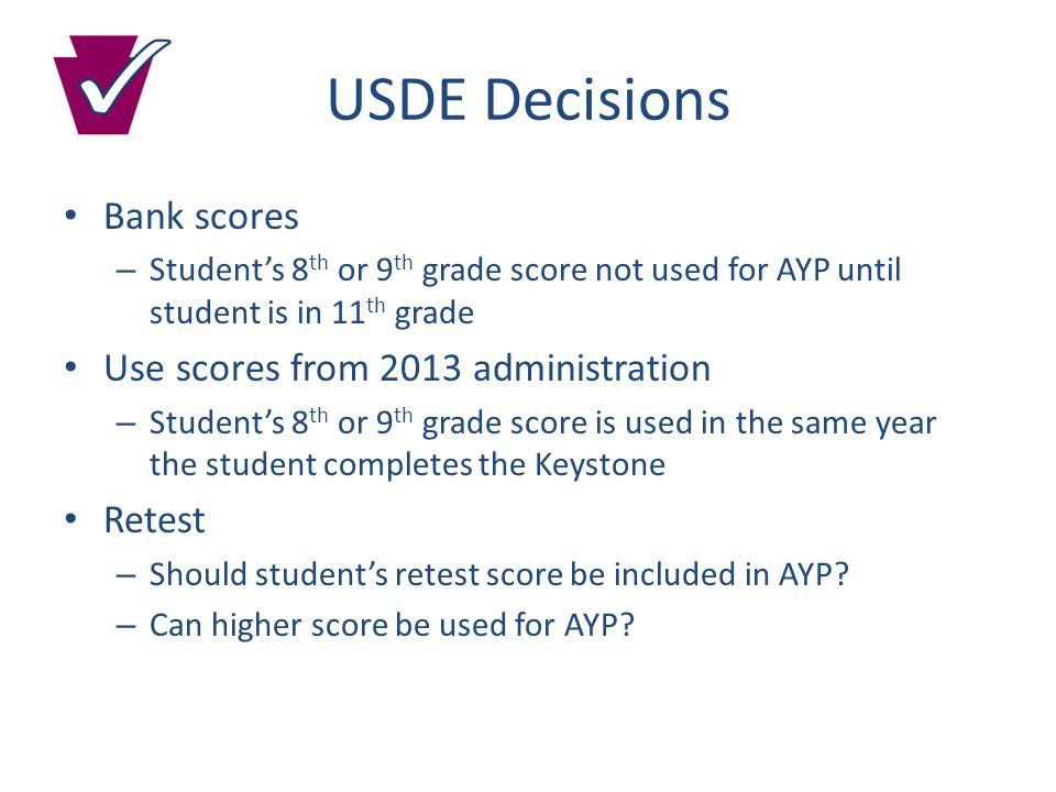 USDE Decisions Bank scores – Student’s 8 th or 9 th grade score not used for AYP until student is in 11 th grade Use scores from 2013 administration – Student’s 8 th or 9 th grade score is used in the same year the student completes the Keystone Retest – Should student’s retest score be included in AYP.