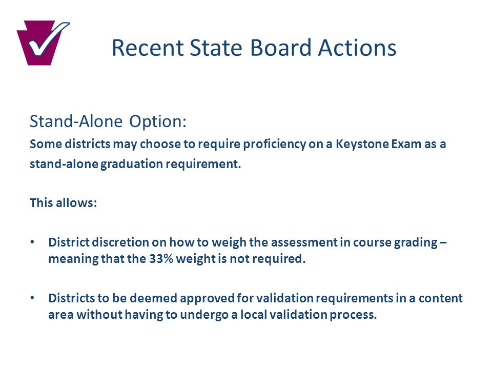 Recent State Board Actions Stand-Alone Option: Some districts may choose to require proficiency on a Keystone Exam as a stand-alone graduation requirement.