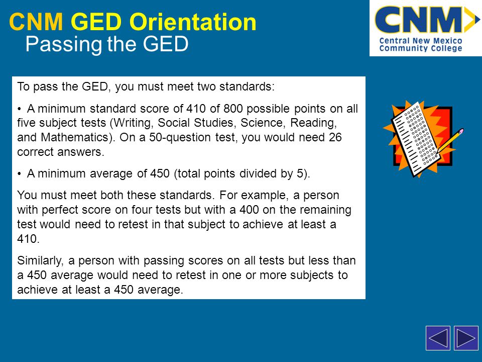CNM GED Orientation Passing the GED To pass the GED, you must meet two standards: A minimum standard score of 410 of 800 possible points on all five subject tests (Writing, Social Studies, Science, Reading, and Mathematics).