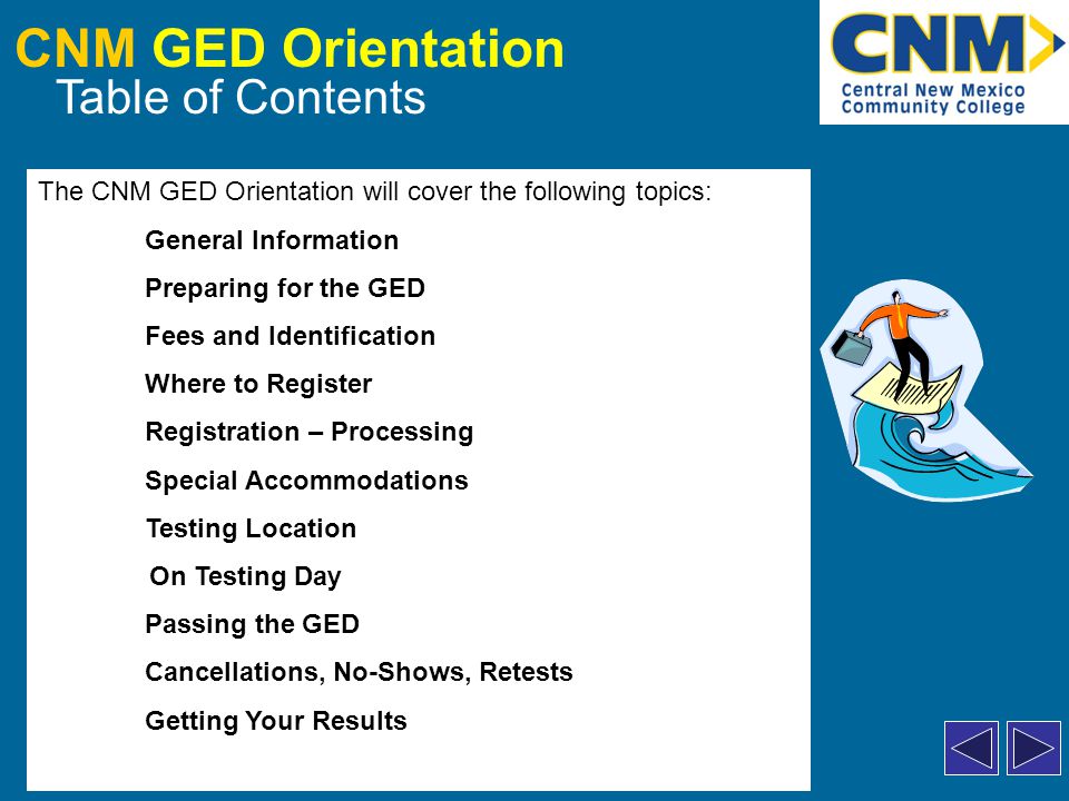 CNM GED Orientation Table of Contents The CNM GED Orientation will cover the following topics: General Information Preparing for the GED Fees and Identification Where to Register Registration – Processing Special Accommodations Testing Location On Testing Day Passing the GED Cancellations, No-Shows, Retests Getting Your Results