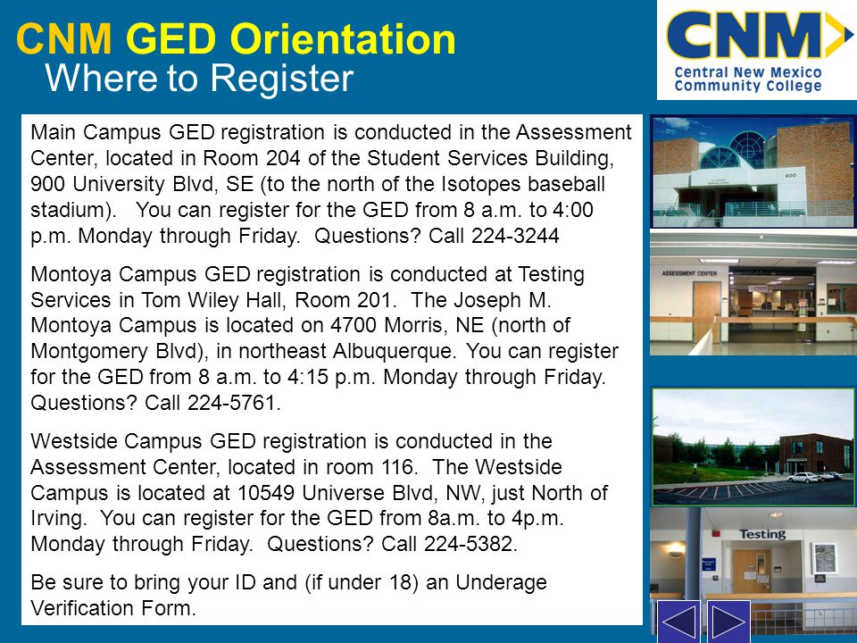 CNM GED Orientation Where to Register Main Campus GED registration is conducted in the Assessment Center, located in Room 204 of the Student Services Building, 900 University Blvd, SE (to the north of the Isotopes baseball stadium).