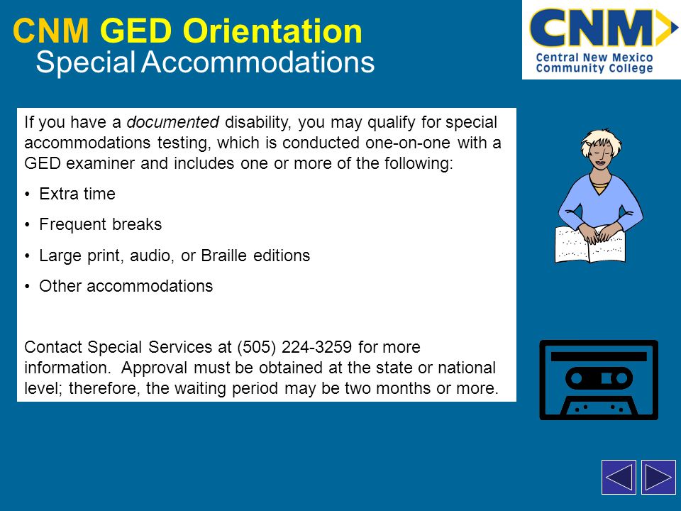 CNM GED Orientation Special Accommodations If you have a documented disability, you may qualify for special accommodations testing, which is conducted one-on-one with a GED examiner and includes one or more of the following: Extra time Frequent breaks Large print, audio, or Braille editions Other accommodations Contact Special Services at (505) for more information.