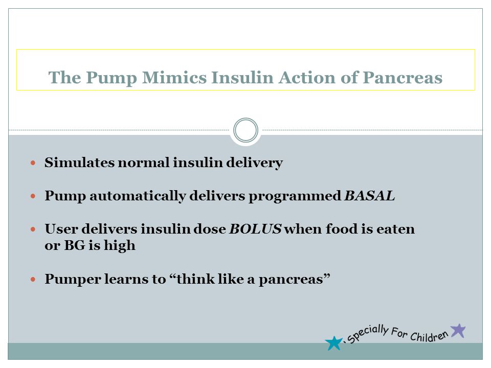 Simulates normal insulin delivery Pump automatically delivers programmed BASAL User delivers insulin dose BOLUS when food is eaten or BG is high Pumper learns to think like a pancreas The Pump Mimics Insulin Action of Pancreas