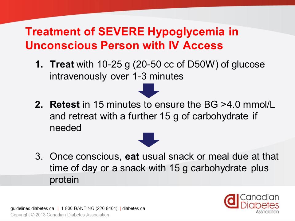guidelines.diabetes.ca | BANTING ( ) | diabetes.ca Copyright © 2013 Canadian Diabetes Association Treatment of SEVERE Hypoglycemia in Unconscious Person with IV Access 1.Treat with g (20-50 cc of D50W) of glucose intravenously over 1-3 minutes 2.Retest in 15 minutes to ensure the BG >4.0 mmol/L and retreat with a further 15 g of carbohydrate if needed 3.Once conscious, eat usual snack or meal due at that time of day or a snack with 15 g carbohydrate plus protein