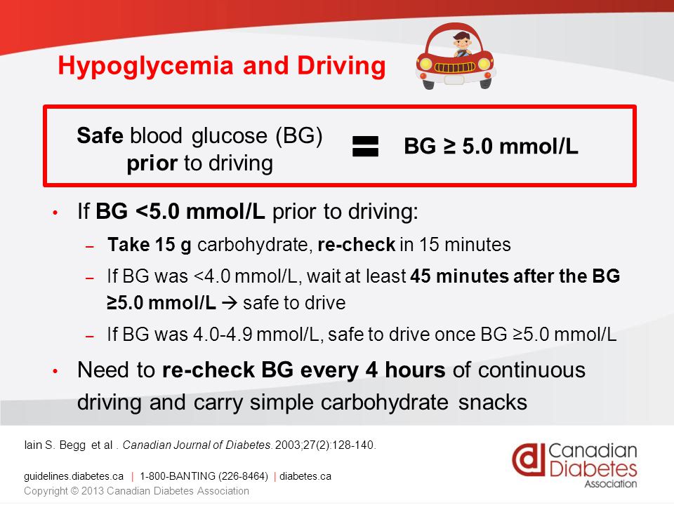 guidelines.diabetes.ca | BANTING ( ) | diabetes.ca Copyright © 2013 Canadian Diabetes Association Hypoglycemia and Driving If BG <5.0 mmol/L prior to driving: – Take 15 g carbohydrate, re-check in 15 minutes – If BG was <4.0 mmol/L, wait at least 45 minutes after the BG ≥5.0 mmol/L  safe to drive – If BG was mmol/L, safe to drive once BG ≥5.0 mmol/L Need to re-check BG every 4 hours of continuous driving and carry simple carbohydrate snacks Iain S.