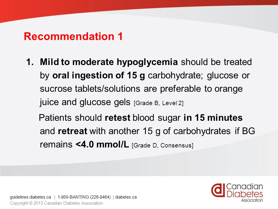 guidelines.diabetes.ca | BANTING ( ) | diabetes.ca Copyright © 2013 Canadian Diabetes Association Recommendation 1 1.Mild to moderate hypoglycemia should be treated by oral ingestion of 15 g carbohydrate; glucose or sucrose tablets/solutions are preferable to orange juice and glucose gels [Grade B, Level 2] Patients should retest blood sugar in 15 minutes and retreat with another 15 g of carbohydrates if BG remains <4.0 mmol/L [Grade D, Consensus]