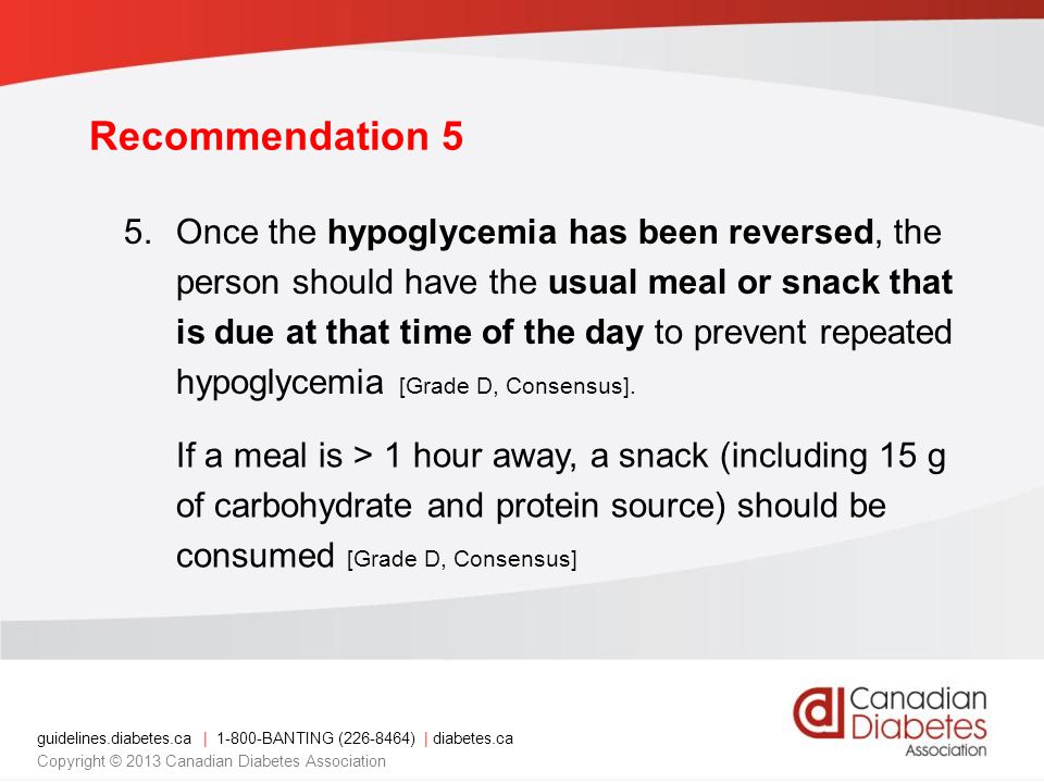 guidelines.diabetes.ca | BANTING ( ) | diabetes.ca Copyright © 2013 Canadian Diabetes Association Recommendation 5 5.Once the hypoglycemia has been reversed, the person should have the usual meal or snack that is due at that time of the day to prevent repeated hypoglycemia [Grade D, Consensus].