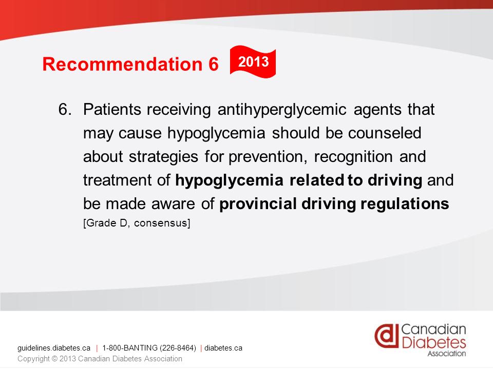 guidelines.diabetes.ca | BANTING ( ) | diabetes.ca Copyright © 2013 Canadian Diabetes Association Recommendation 6 6.Patients receiving antihyperglycemic agents that may cause hypoglycemia should be counseled about strategies for prevention, recognition and treatment of hypoglycemia related to driving and be made aware of provincial driving regulations [Grade D, consensus] 2013