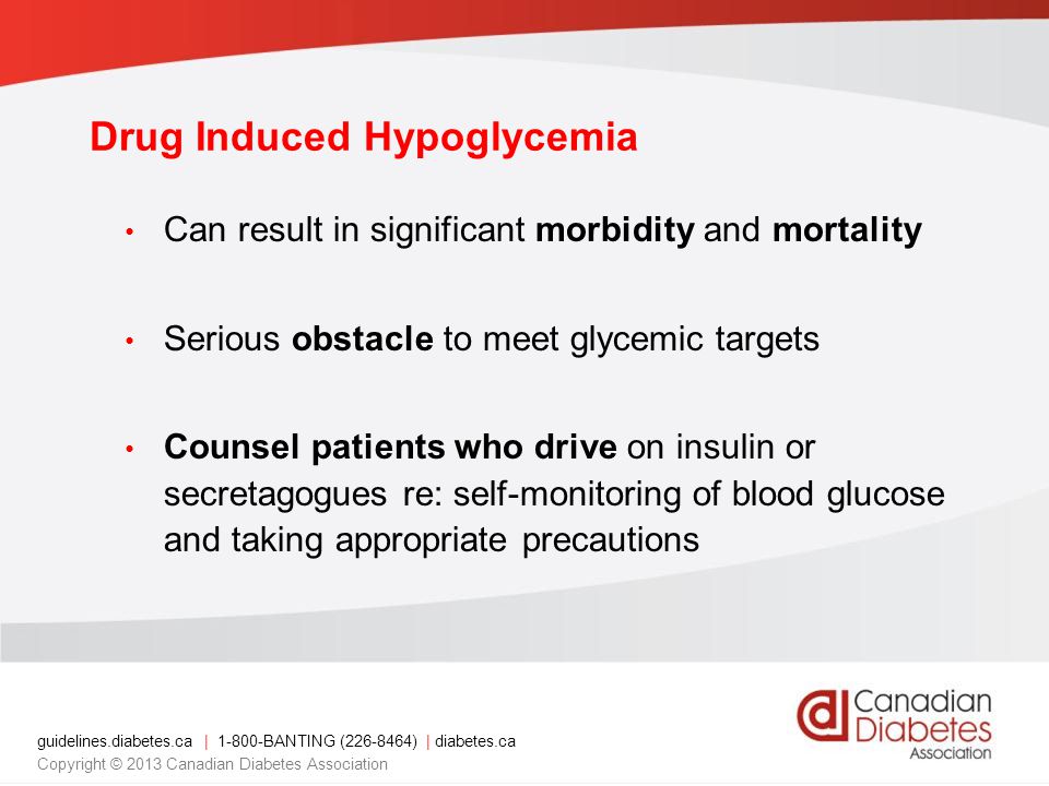 guidelines.diabetes.ca | BANTING ( ) | diabetes.ca Copyright © 2013 Canadian Diabetes Association Can result in significant morbidity and mortality Serious obstacle to meet glycemic targets Counsel patients who drive on insulin or secretagogues re: self-monitoring of blood glucose and taking appropriate precautions Drug Induced Hypoglycemia