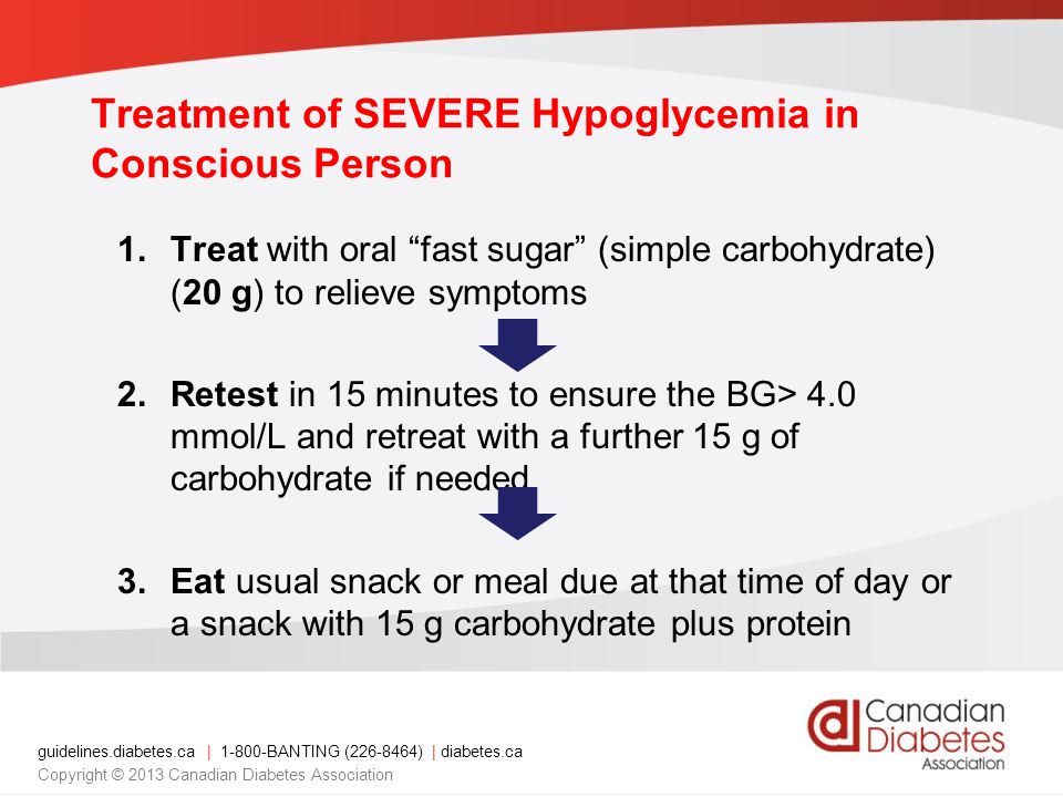 guidelines.diabetes.ca | BANTING ( ) | diabetes.ca Copyright © 2013 Canadian Diabetes Association Treatment of SEVERE Hypoglycemia in Conscious Person 1.Treat with oral fast sugar (simple carbohydrate) (20 g) to relieve symptoms 2.Retest in 15 minutes to ensure the BG> 4.0 mmol/L and retreat with a further 15 g of carbohydrate if needed 3.Eat usual snack or meal due at that time of day or a snack with 15 g carbohydrate plus protein