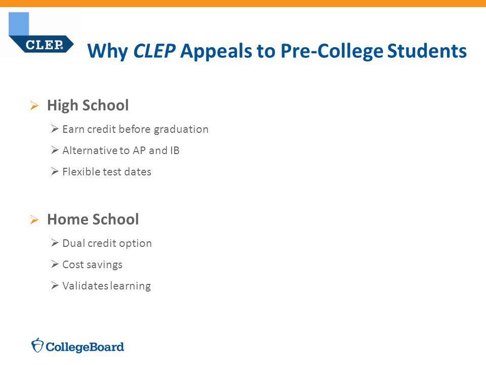  High School  Earn credit before graduation  Alternative to AP and IB  Flexible test dates  Home School  Dual credit option  Cost savings  Validates learning Why CLEP Appeals to Pre-College Students