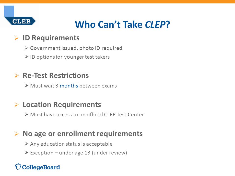  ID Requirements  Government issued, photo ID required  ID options for younger test takers  Re-Test Restrictions  Must wait 3 months between exams  Location Requirements  Must have access to an official CLEP Test Center  No age or enrollment requirements  Any education status is acceptable  Exception – under age 13 (under review) Who Can’t Take CLEP