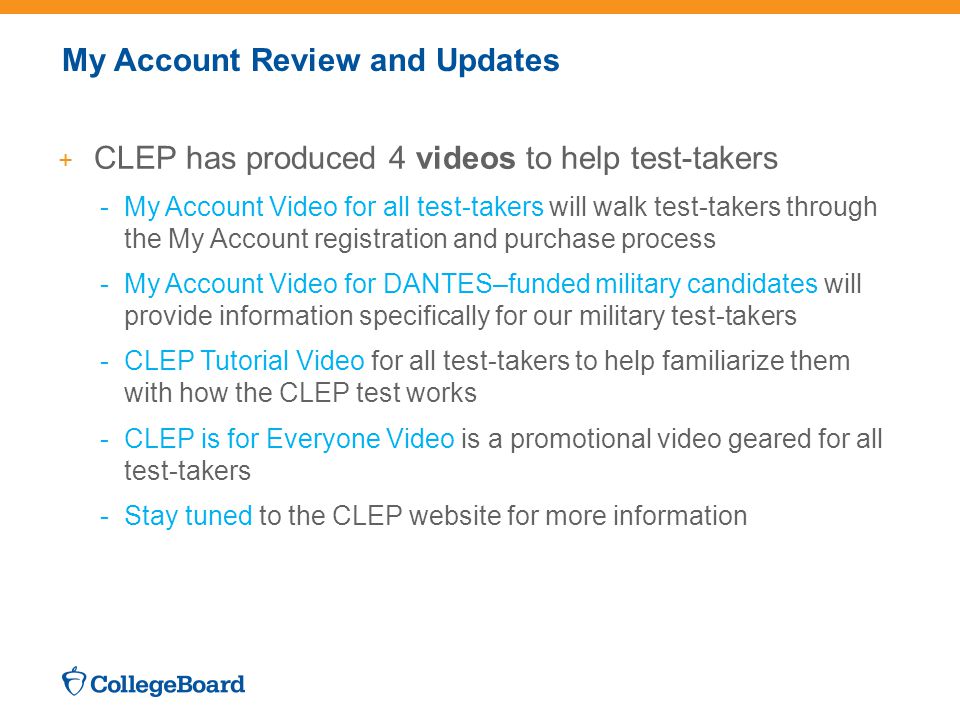 My Account Review and Updates + CLEP has produced 4 videos to help test-takers -My Account Video for all test-takers will walk test-takers through the My Account registration and purchase process -My Account Video for DANTES–funded military candidates will provide information specifically for our military test-takers -CLEP Tutorial Video for all test-takers to help familiarize them with how the CLEP test works -CLEP is for Everyone Video is a promotional video geared for all test-takers -Stay tuned to the CLEP website for more information