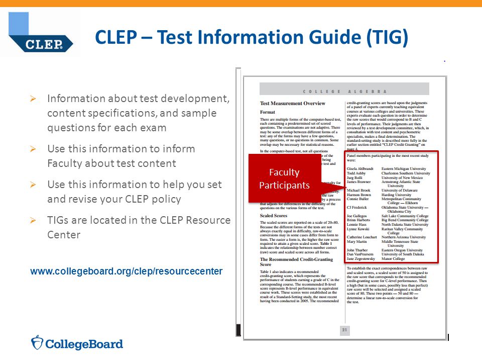 CLEP – Test Information Guide (TIG)  Information about test development, content specifications, and sample questions for each exam  Use this information to inform Faculty about test content  Use this information to help you set and revise your CLEP policy  TIGs are located in the CLEP Resource Center