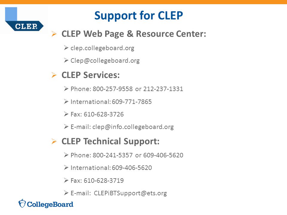 Support for CLEP  CLEP Web Page & Resource Center:  clep.collegeboard.org   CLEP Services:  Phone: or  International:  Fax:     CLEP Technical Support:  Phone: or  International:  Fax: 