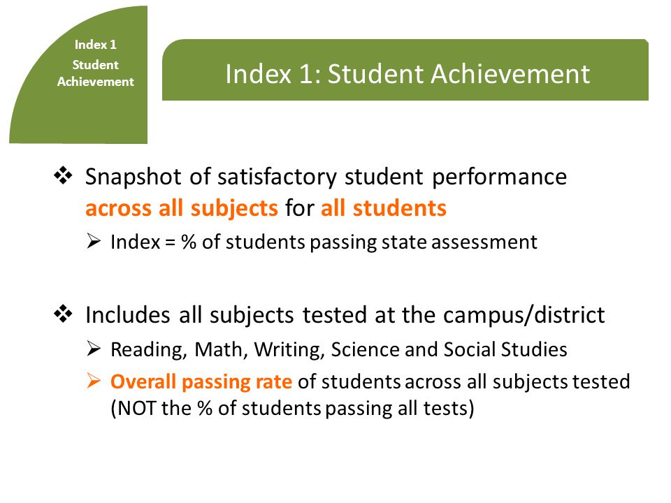 Index 1: Student Achievement  Snapshot of satisfactory student performance across all subjects for all students  Index = % of students passing state assessment  Includes all subjects tested at the campus/district  Reading, Math, Writing, Science and Social Studies  Overall passing rate of students across all subjects tested (NOT the % of students passing all tests) Index 1 Student Achievement