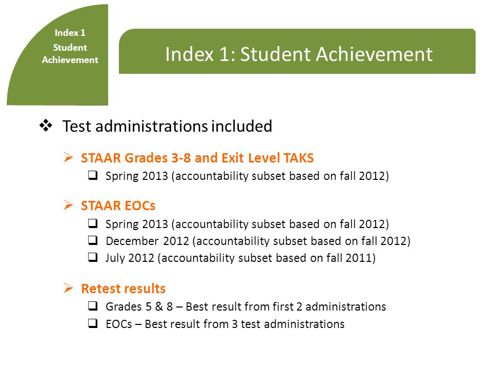 Index 1: Student Achievement  Test administrations included  STAAR Grades 3-8 and Exit Level TAKS  Spring 2013 (accountability subset based on fall 2012)  STAAR EOCs  Spring 2013 (accountability subset based on fall 2012)  December 2012 (accountability subset based on fall 2012)  July 2012 (accountability subset based on fall 2011)  Retest results  Grades 5 & 8 – Best result from first 2 administrations  EOCs – Best result from 3 test administrations Index 1 Student Achievement