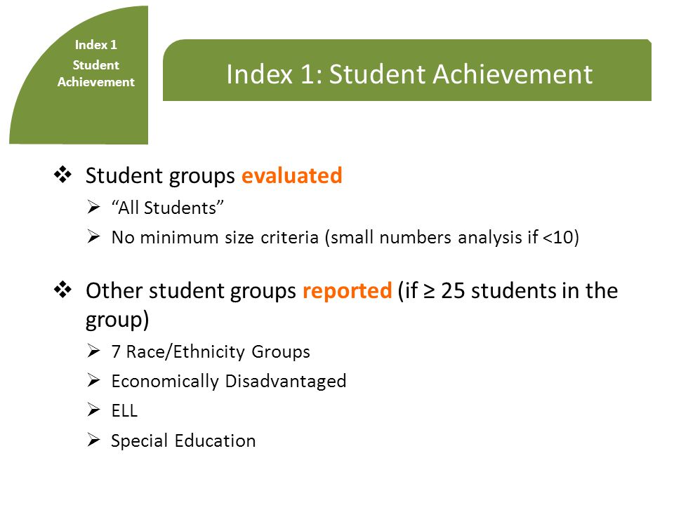 Index 1: Student Achievement  Student groups evaluated  All Students  No minimum size criteria (small numbers analysis if <10)  Other student groups reported (if ≥ 25 students in the group)  7 Race/Ethnicity Groups  Economically Disadvantaged  ELL  Special Education Index 1 Student Achievement