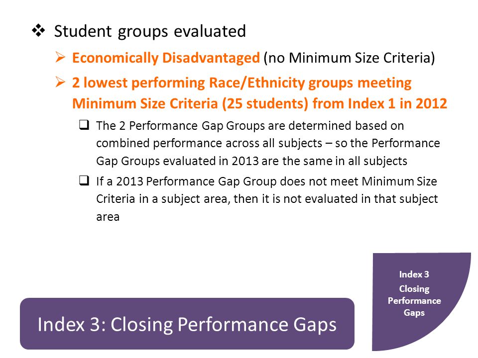 Index 3: Closing Performance Gaps  Student groups evaluated  Economically Disadvantaged (no Minimum Size Criteria)  2 lowest performing Race/Ethnicity groups meeting Minimum Size Criteria (25 students) from Index 1 in 2012  The 2 Performance Gap Groups are determined based on combined performance across all subjects – so the Performance Gap Groups evaluated in 2013 are the same in all subjects  If a 2013 Performance Gap Group does not meet Minimum Size Criteria in a subject area, then it is not evaluated in that subject area Index 3 Closing Performance Gaps