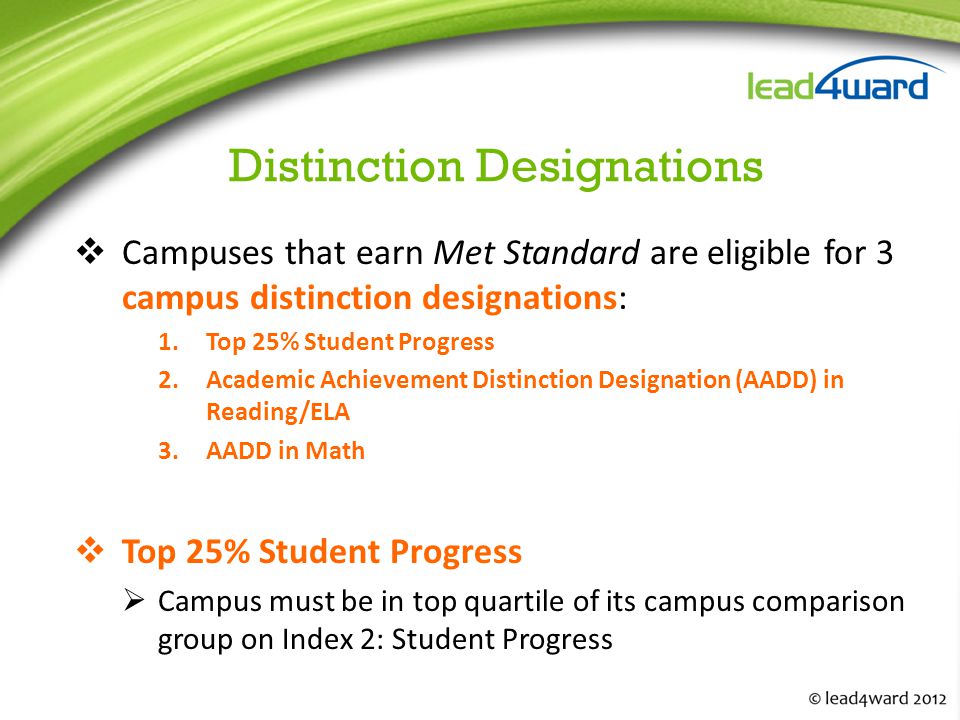 Distinction Designations  Campuses that earn Met Standard are eligible for 3 campus distinction designations: 1.Top 25% Student Progress 2.Academic Achievement Distinction Designation (AADD) in Reading/ELA 3.AADD in Math  Top 25% Student Progress  Campus must be in top quartile of its campus comparison group on Index 2: Student Progress
