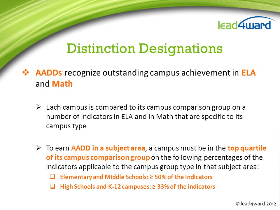 Distinction Designations  AADDs recognize outstanding campus achievement in ELA and Math  Each campus is compared to its campus comparison group on a number of indicators in ELA and in Math that are specific to its campus type  To earn AADD in a subject area, a campus must be in the top quartile of its campus comparison group on the following percentages of the indicators applicable to the campus group type in that subject area:  Elementary and Middle Schools: ≥ 50% of the indicators  High Schools and K‐12 campuses: ≥ 33% of the indicators