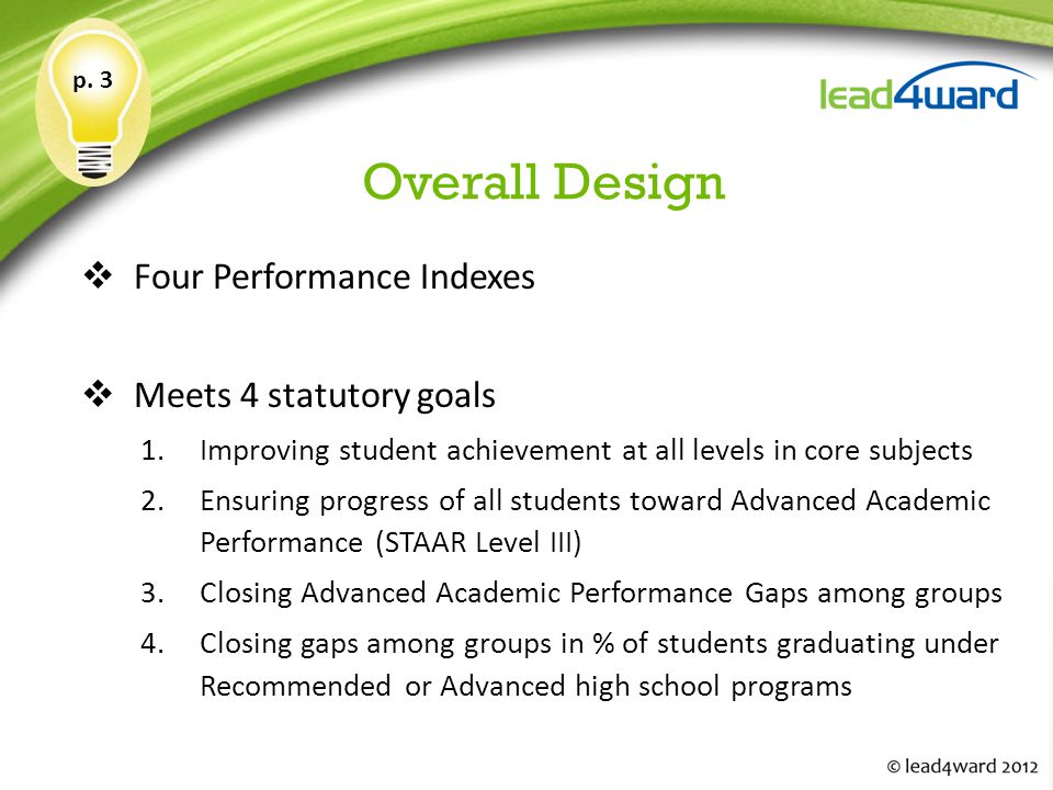 Overall Design  Four Performance Indexes  Meets 4 statutory goals 1.Improving student achievement at all levels in core subjects 2.Ensuring progress of all students toward Advanced Academic Performance (STAAR Level III) 3.Closing Advanced Academic Performance Gaps among groups 4.Closing gaps among groups in % of students graduating under Recommended or Advanced high school programs p.