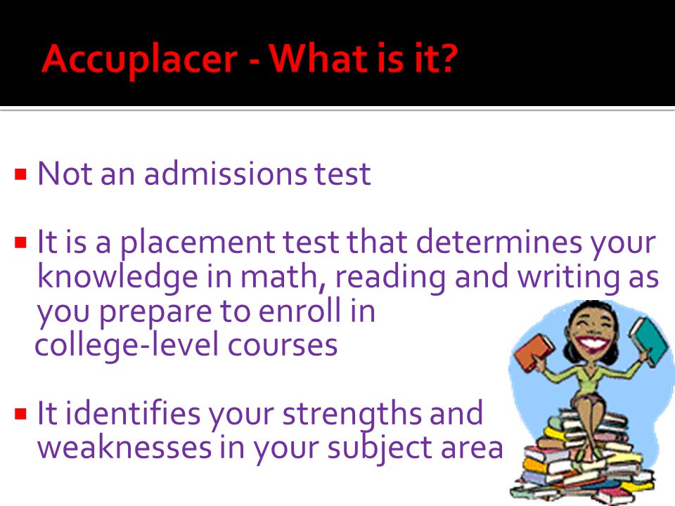  Not an admissions test  It is a placement test that determines your knowledge in math, reading and writing as you prepare to enroll in college-level courses  It identifies your strengths and weaknesses in your subject area