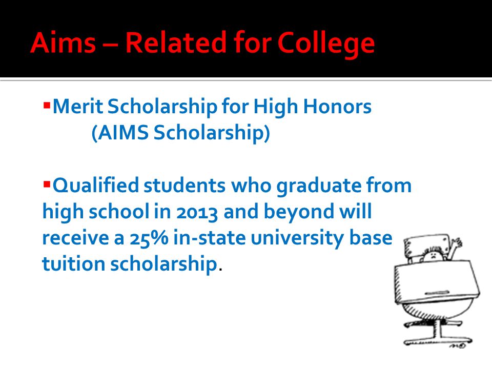  Merit Scholarship for High Honors (AIMS Scholarship)  Qualified students who graduate from high school in 2013 and beyond will receive a 25% in-state university base tuition scholarship.
