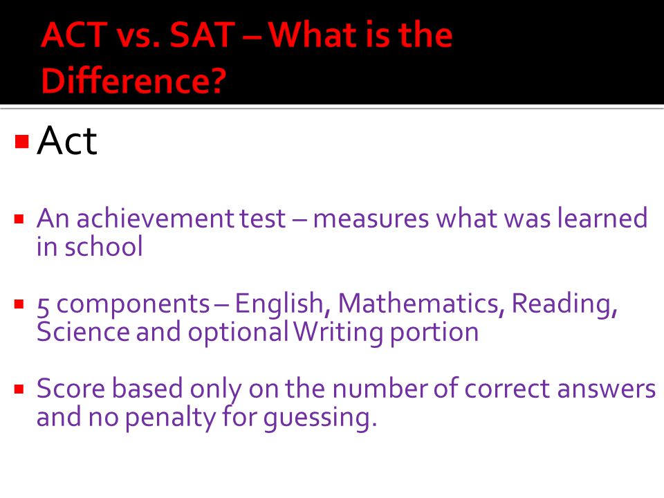  Act  An achievement test – measures what was learned in school  5 components – English, Mathematics, Reading, Science and optional Writing portion  Score based only on the number of correct answers and no penalty for guessing.