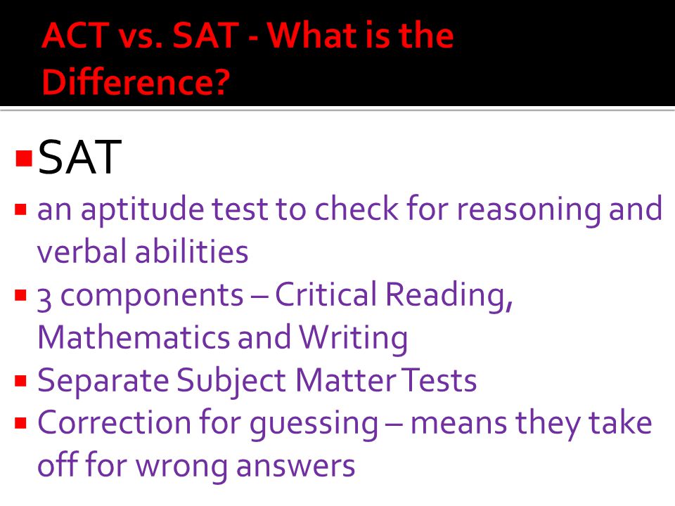  SAT  an aptitude test to check for reasoning and verbal abilities  3 components – Critical Reading, Mathematics and Writing  Separate Subject Matter Tests  Correction for guessing – means they take off for wrong answers
