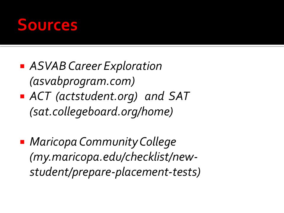  ASVAB Career Exploration (asvabprogram.com)  ACT (actstudent.org) and SAT (sat.collegeboard.org/home)  Maricopa Community College (my.maricopa.edu/checklist/new- student/prepare-placement-tests)