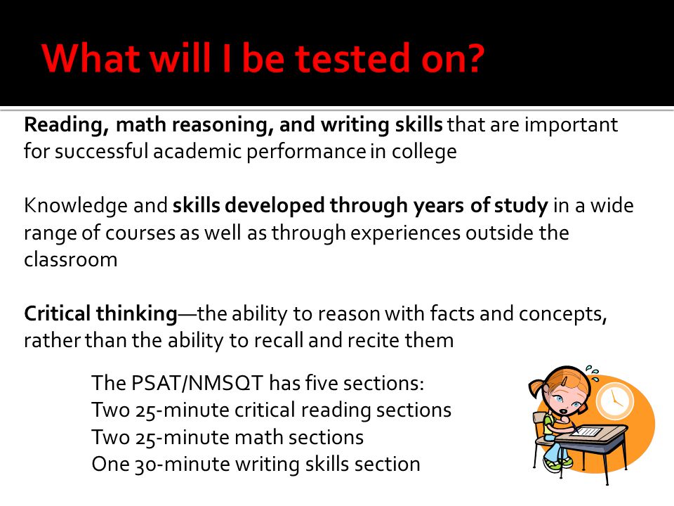 Reading, math reasoning, and writing skills that are important for successful academic performance in college Knowledge and skills developed through years of study in a wide range of courses as well as through experiences outside the classroom Critical thinking—the ability to reason with facts and concepts, rather than the ability to recall and recite them The PSAT/NMSQT has five sections: Two 25-minute critical reading sections Two 25-minute math sections One 30-minute writing skills section