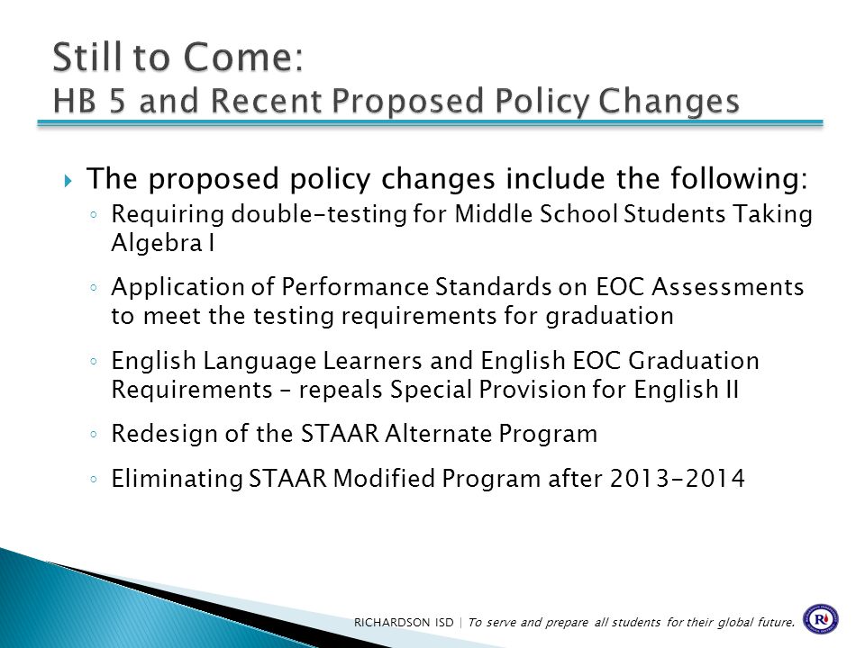 The proposed policy changes include the following: ◦ Requiring double-testing for Middle School Students Taking Algebra I ◦ Application of Performance Standards on EOC Assessments to meet the testing requirements for graduation ◦ English Language Learners and English EOC Graduation Requirements – repeals Special Provision for English II ◦ Redesign of the STAAR Alternate Program ◦ Eliminating STAAR Modified Program after RICHARDSON ISD | To serve and prepare all students for their global future.