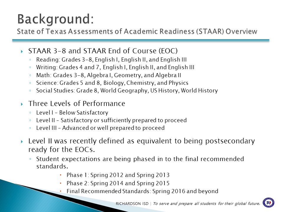  STAAR 3-8 and STAAR End of Course (EOC) ◦ Reading: Grades 3-8, English I, English II, and English III ◦ Writing: Grades 4 and 7, English I, English II, and English III ◦ Math: Grades 3-8, Algebra I, Geometry, and Algebra II ◦ Science: Grades 5 and 8, Biology, Chemistry, and Physics ◦ Social Studies: Grade 8, World Geography, US History, World History  Three Levels of Performance ◦ Level I – Below Satisfactory ◦ Level II – Satisfactory or sufficiently prepared to proceed ◦ Level III – Advanced or well prepared to proceed  Level II was recently defined as equivalent to being postsecondary ready for the EOCs.