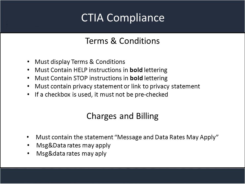 Title slide CTIA Compliance Terms & Conditions Must display Terms & Conditions Must Contain HELP instructions in bold lettering Must Contain STOP instructions in bold lettering Must contain privacy statement or link to privacy statement If a checkbox is used, it must not be pre-checked Charges and Billing Must contain the statement Message and Data Rates May Apply Msg&Data rates may apply Msg&data rates may aply