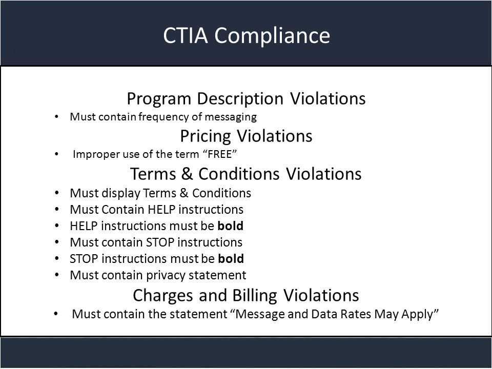 Title slide CTIA Compliance Program Description Violations Must contain frequency of messaging Pricing Violations Improper use of the term FREE Terms & Conditions Violations Must display Terms & Conditions Must Contain HELP instructions HELP instructions must be bold Must contain STOP instructions STOP instructions must be bold Must contain privacy statement Charges and Billing Violations Must contain the statement Message and Data Rates May Apply