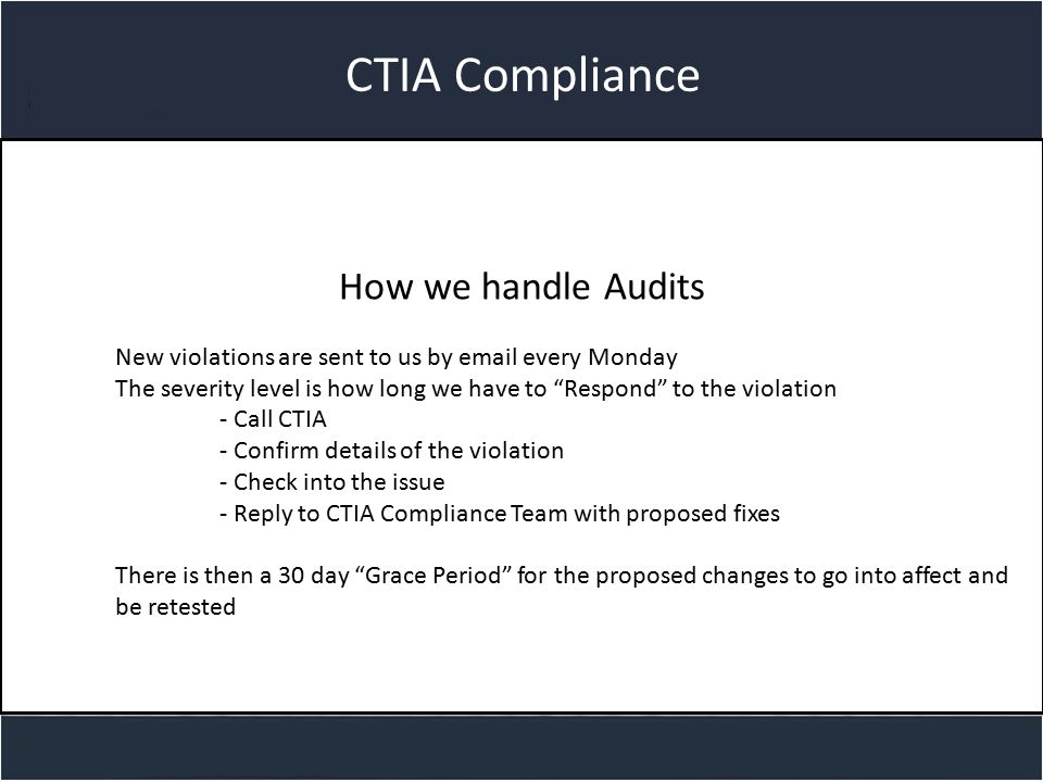 Title slide CTIA Compliance How we handle Audits New violations are sent to us by  every Monday The severity level is how long we have to Respond to the violation - Call CTIA - Confirm details of the violation - Check into the issue - Reply to CTIA Compliance Team with proposed fixes There is then a 30 day Grace Period for the proposed changes to go into affect and be retested