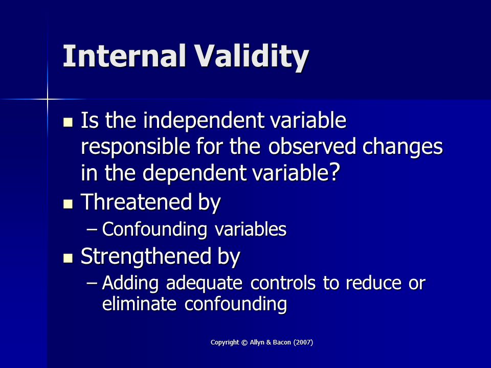 Copyright © Allyn & Bacon (2007) Internal Validity Is the independent variable responsible for the observed changes in the dependent variable .