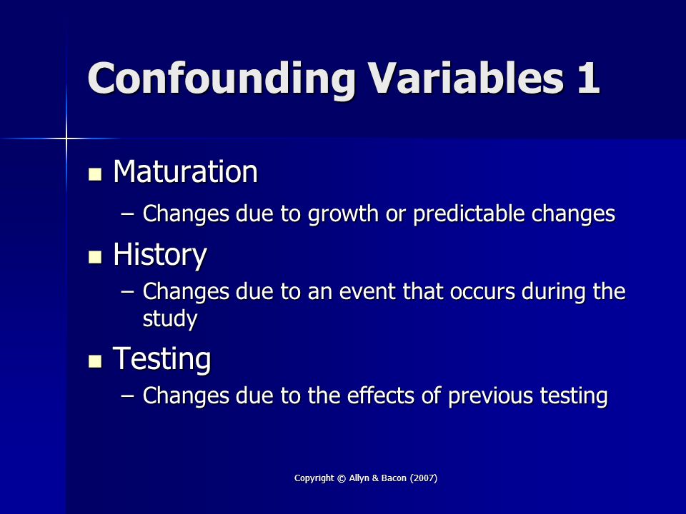 Copyright © Allyn & Bacon (2007) Confounding Variables 1 Maturation Maturation –Changes due to growth or predictable changes History History –Changes due to an event that occurs during the study Testing Testing –Changes due to the effects of previous testing