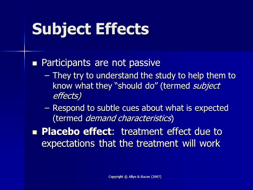 Copyright © Allyn & Bacon (2007) Subject Effects Participants are not passive Participants are not passive –They try to understand the study to help them to know what they should do (termed subject effects) –Respond to subtle cues about what is expected (termed demand characteristics) Placebo effect: treatment effect due to expectations that the treatment will work Placebo effect: treatment effect due to expectations that the treatment will work