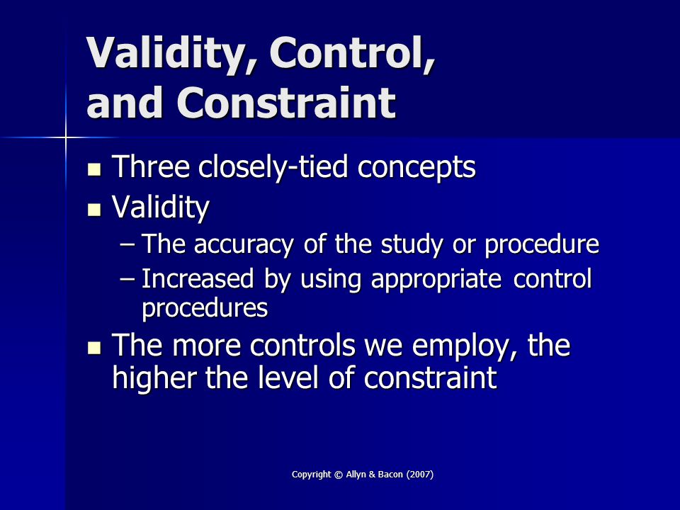 Copyright © Allyn & Bacon (2007) Validity, Control, and Constraint Three closely-tied concepts Three closely-tied concepts Validity Validity –The accuracy of the study or procedure –Increased by using appropriate control procedures The more controls we employ, the higher the level of constraint The more controls we employ, the higher the level of constraint