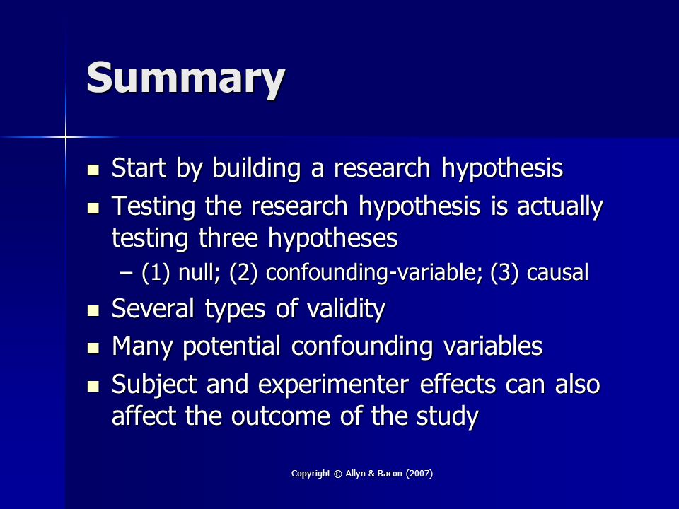 Copyright © Allyn & Bacon (2007) Summary Start by building a research hypothesis Start by building a research hypothesis Testing the research hypothesis is actually testing three hypotheses Testing the research hypothesis is actually testing three hypotheses –(1) null; (2) confounding-variable; (3) causal Several types of validity Several types of validity Many potential confounding variables Many potential confounding variables Subject and experimenter effects can also affect the outcome of the study Subject and experimenter effects can also affect the outcome of the study